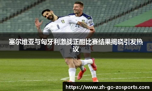 塞尔维亚与匈牙利激战正酣比赛结果揭晓引发热议