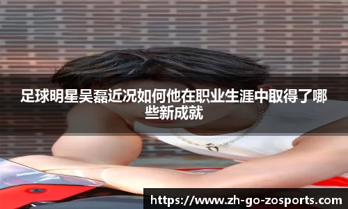 足球明星吴磊近况如何他在职业生涯中取得了哪些新成就